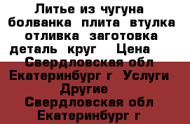 Литье из чугуна: болванка, плита, втулка, отливка, заготовка, деталь, круг. › Цена ­ 1 - Свердловская обл., Екатеринбург г. Услуги » Другие   . Свердловская обл.,Екатеринбург г.